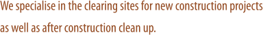 We specialise in the clearing sites for new construction projects as well as after construction clean up.