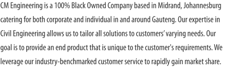 CM Engineering is a 100% Black Owned Company based in Midrand, Johannesburg catering for both corporate and individual in and around Gauteng. Our expertise in Civil Engineering allows us to tailor all solutions to customers’ varying needs. Our goal is to provide an end product that is unique to the customer's requirements. We leverage our industry-benchmarked customer service to rapidly gain market share.