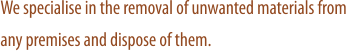 We specialise in the removal of unwanted materials from any premises and dispose of them.