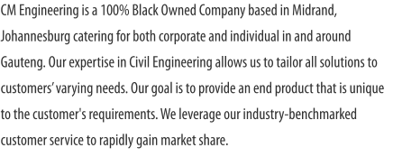 CM Engineering is a 100% Black Owned Company based in Midrand, Johannesburg catering for both corporate and individual in and around Gauteng. Our expertise in Civil Engineering allows us to tailor all solutions to customers’ varying needs. Our goal is to provide an end product that is unique to the customer's requirements. We leverage our industry-benchmarked customer service to rapidly gain market share.