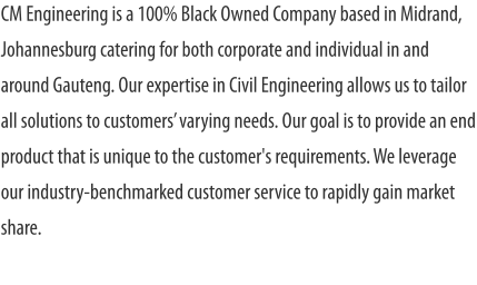 CM Engineering is a 100% Black Owned Company based in Midrand, Johannesburg catering for both corporate and individual in and around Gauteng. Our expertise in Civil Engineering allows us to tailor all solutions to customers’ varying needs. Our goal is to provide an end product that is unique to the customer's requirements. We leverage our industry-benchmarked customer service to rapidly gain market share.